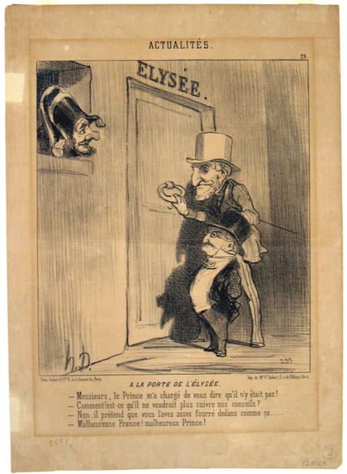 A la porte de l’Élysée. -Messieurs, le Prince m’a chargé de vous dire qu’il n’y était pas! -Comment! est-ce qu’il ne voudrait plus suivre nos conseils! -Non, il prétend que vous l’avez assez fourré dedans comme ça….. -Malheureuse France! malheureux Prince! 
[At the door of the Elysée. -Gentleman, the Prince has ordered me to say that he is not in today. -Does this mean he will not follow our advice any longer? -No, he claims you have let him down long enough… -Too bad for France! Too bad for the Prince!]
from the series Actualités, number 29, published in Le Charivari