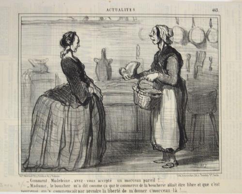 –Comment, Madeleine, avez-vous accepté un morceau pareil?…. 
–Madame, le boucher m’a dit comme ça que le commerce de la boucherie allait être libre et que c’est pourquoi qu’y commençait par prendre la liberté de m’donner c’morceau-là!……. 
[-Madeleine, how could you ever accept a piece of meat like this one?… 
-Madame, the butcher told me that the meat commerce will be free, therefore he took the liberty of giving me this piece!…] 
from the series Actualités, number 463, published in Le Charivari